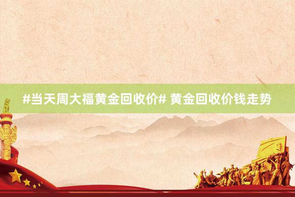 #当天周大福黄金回收价# 黄金回收价钱走势